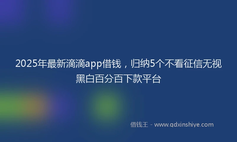 2025年最新滴滴app借钱，归纳5个不看征信无视黑白百分百下款平台