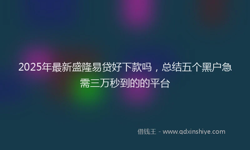 2025年最新盛隆易贷好下款吗，总结五个黑户急需三万秒到的的平台