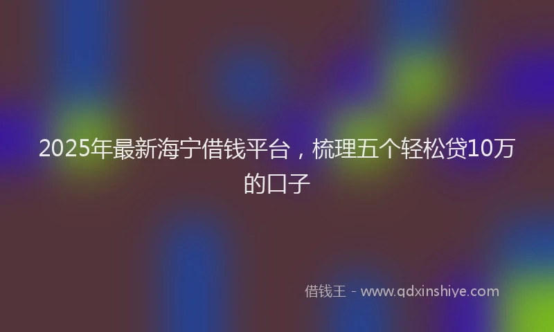 2025年最新海宁借钱平台，梳理五个轻松贷10万的口子