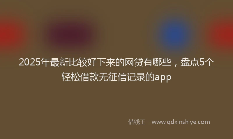 2025年最新比较好下来的网贷有哪些，盘点5个轻松借款无征信记录的app
