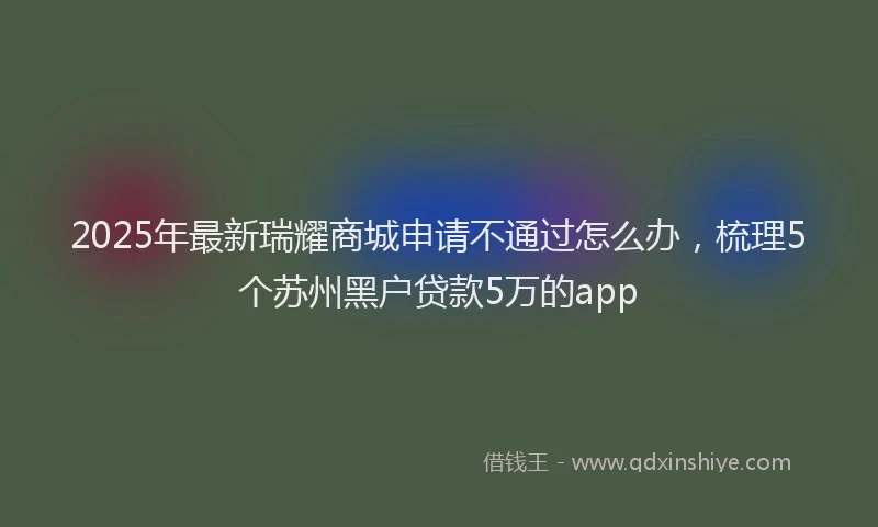 2025年最新瑞耀商城申请不通过怎么办，梳理5个苏州黑户贷款5万的app