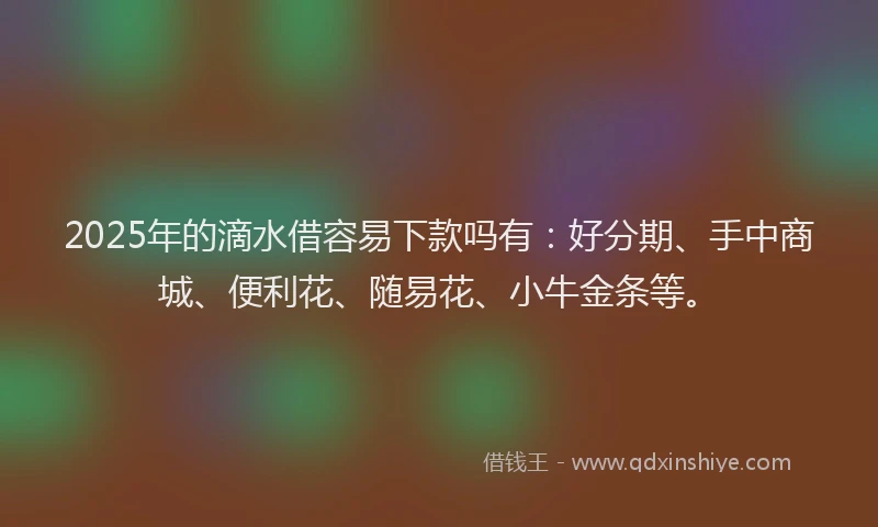 2025年的滴水借容易下款吗有：好分期、手中商城、便利花、随易花、小牛金条等。