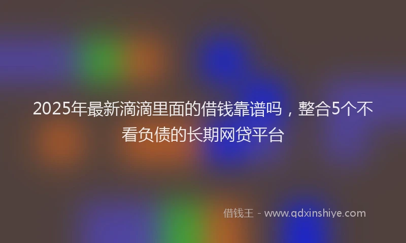 2025年最新滴滴里面的借钱靠谱吗，整合5个不看负债的长期网贷平台