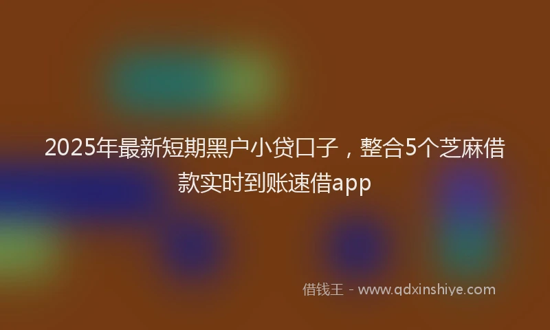 2025年最新短期黑户小贷口子，整合5个芝麻借款实时到账速借app
