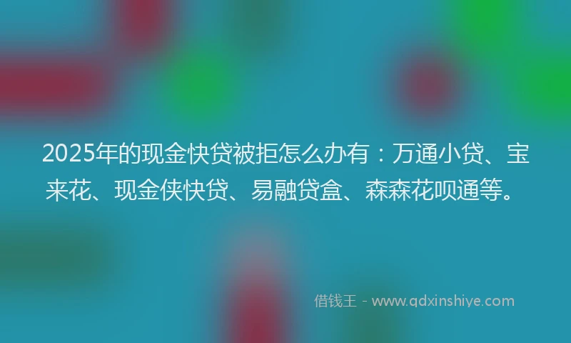 2025年的现金快贷被拒怎么办有：万通小贷、宝来花、现金侠快贷、易融贷盒、森森花呗通等。