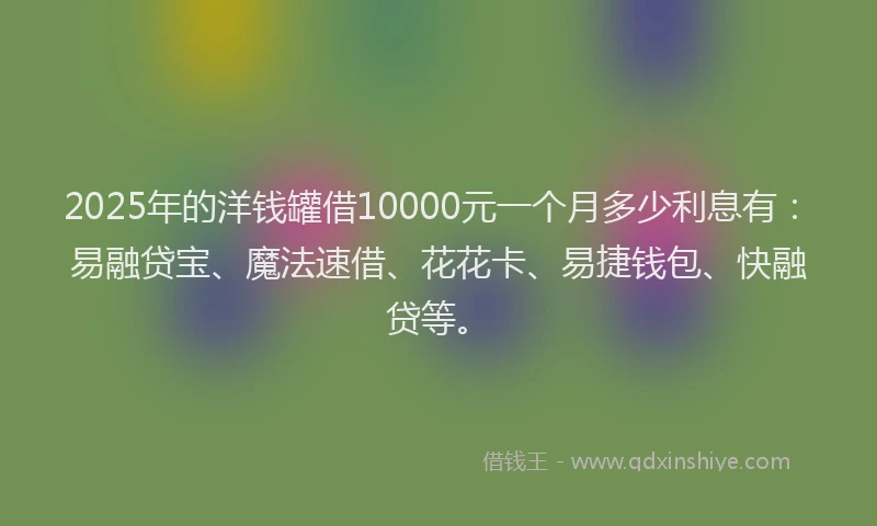 2025年的洋钱罐借10000元一个月多少利息有：易融贷宝、魔法速借、花花卡、易捷钱包、快融贷等。