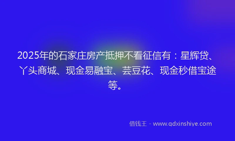 2025年的石家庄房产抵押不看征信有：星辉贷、丫头商城、现金易融宝、芸豆花、现金秒借宝途等。