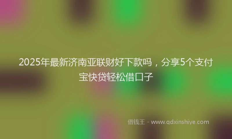 2025年最新济南亚联财好下款吗,分享5个支付宝快贷轻松借口子
