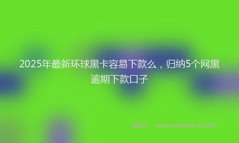 2025年最新环球黑卡容易下款么，归纳5个网黑逾期下款口子