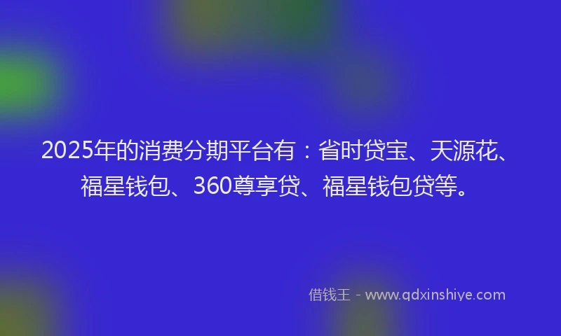 2025年的消费分期平台有：省时贷宝、天源花、福星钱包、360尊享贷、福星钱包贷等。