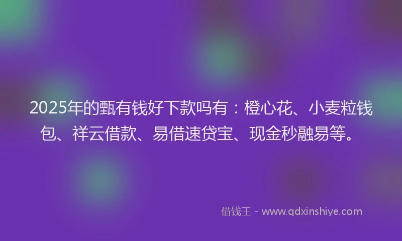 2025年的甄有钱好下款吗有：橙心花、小麦粒钱包、祥云借款、易借速贷宝、现金秒融易等。