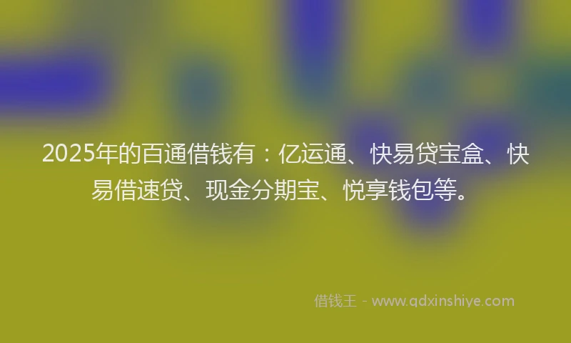 2025年的百通借钱有：亿运通、快易贷宝盒、快易借速贷、现金分期宝、悦享钱包等。