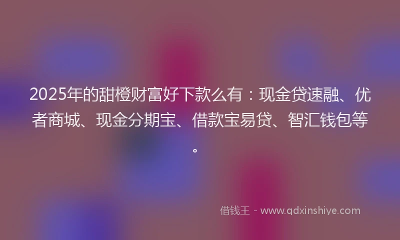 2025年的甜橙财富好下款么有：现金贷速融、优者商城、现金分期宝、借款宝易贷、智汇钱包等。