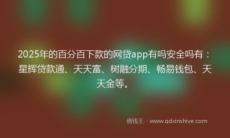 2025年的百分百下款的网贷app有吗安全吗有：星辉贷款通、天天富、树融分期、畅易钱包、天天金等。