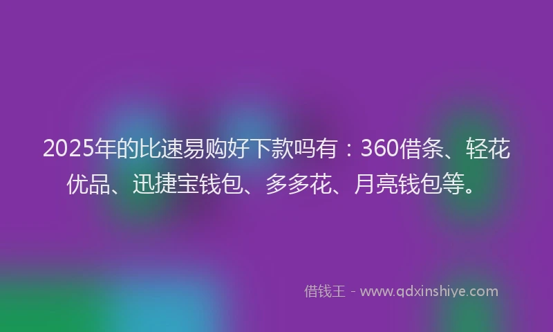 2025年的比速易购好下款吗有：360借条、轻花优品、迅捷宝钱包、多多花、月亮钱包等。