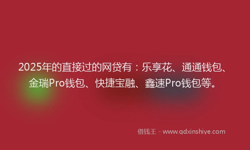 2025年的直接过的网贷有：乐享花、通通钱包、金瑞Pro钱包、快捷宝融、鑫速Pro钱包等。