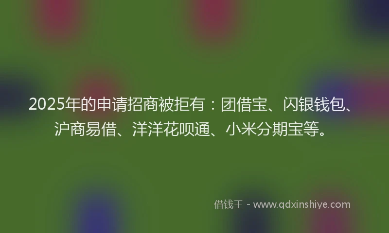 2025年的申请招商被拒有：团借宝、闪银钱包、沪商易借、洋洋花呗通、小米分期宝等。