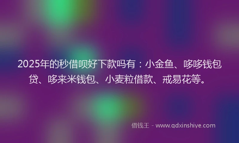 2025年的秒借呗好下款吗有：小金鱼、哆哆钱包贷、哆来米钱包、小麦粒借款、戒易花等。