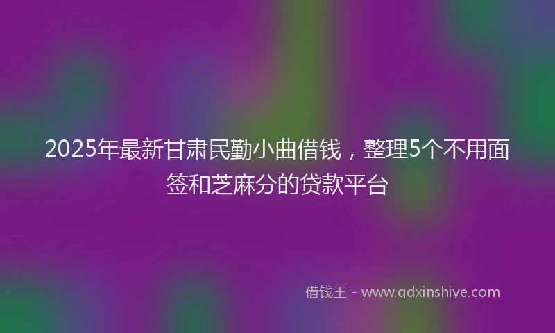 2025年最新甘肃民勤小曲借钱，整理5个不用面签和芝麻分的贷款平台