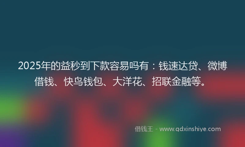 2025年的益秒到下款容易吗有：钱速达贷、微博借钱、快鸟钱包、大洋花、招联金融等。