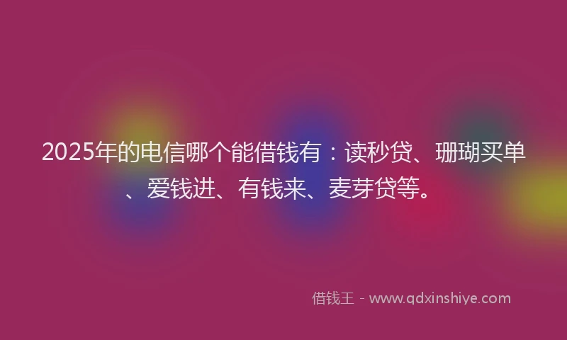 2025年的电信哪个能借钱有：读秒贷、珊瑚买单、爱钱进、有钱来、麦芽贷等。