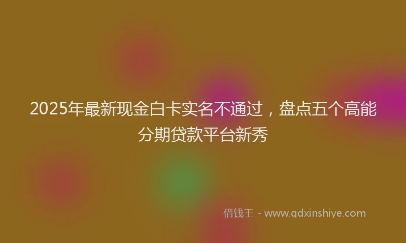 2025年最新现金白卡实名不通过，盘点五个高能分期贷款平台新秀