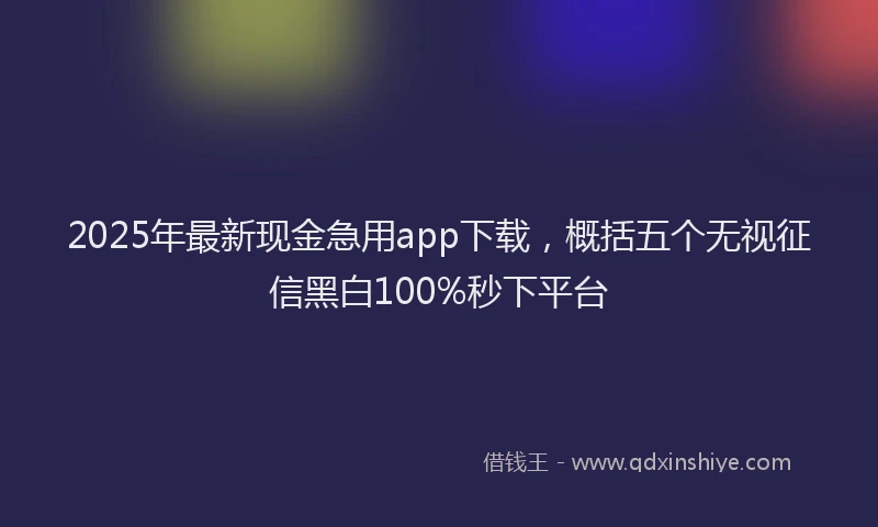 2025年最新现金急用app下载，概括五个无视征信黑白100%秒下平台
