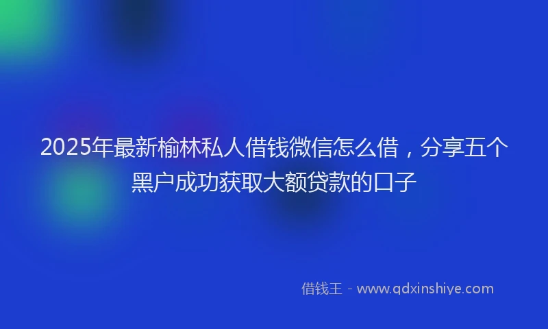 2025年最新榆林私人借钱微信怎么借，分享五个黑户成功获取大额贷款的口子