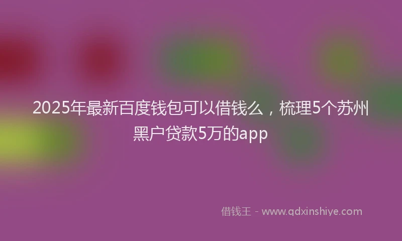 2025年最新百度钱包可以借钱么，梳理5个苏州黑户贷款5万的app