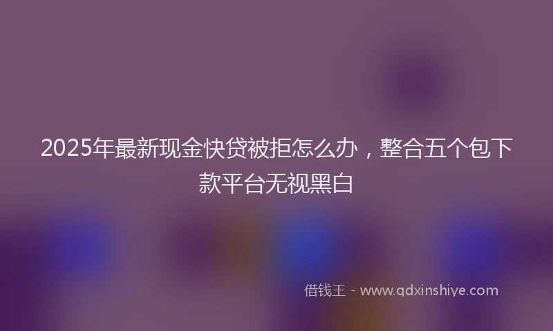 2025年最新现金快贷被拒怎么办，整合五个包下款平台无视黑白