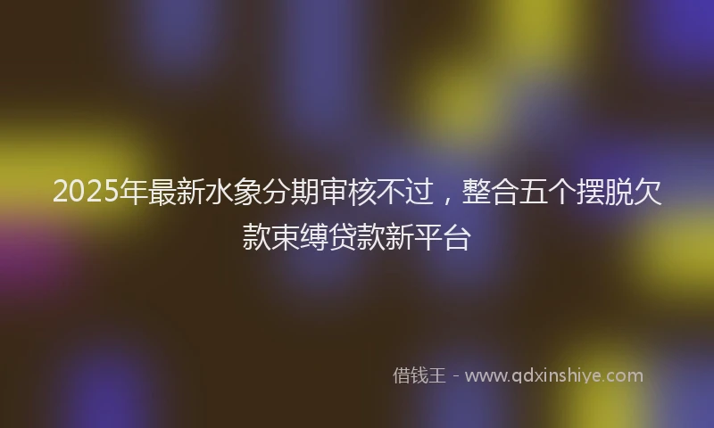 2025年最新水象分期审核不过，整合五个摆脱欠款束缚贷款新平台