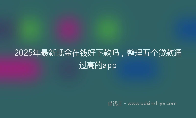 2025年最新现金在钱好下款吗，整理五个贷款通过高的app