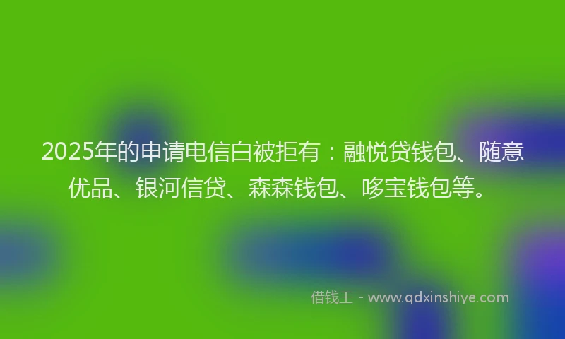 2025年的申请电信白被拒有：融悦贷钱包、随意优品、银河信贷、森森钱包、哆宝钱包等。