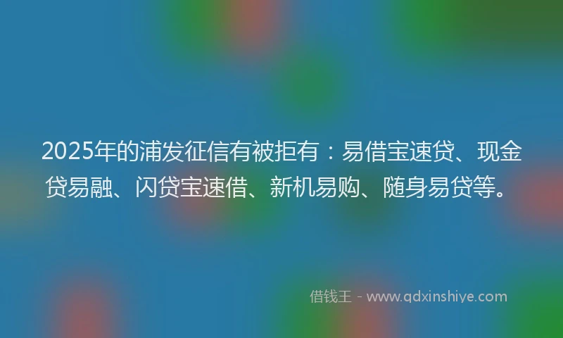 2025年的浦发征信有被拒有：易借宝速贷、现金贷易融、闪贷宝速借、新机易购、随身易贷等。