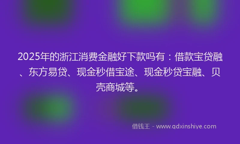 2025年的浙江消费金融好下款吗有：借款宝贷融、东方易贷、现金秒借宝途、现金秒贷宝融、贝壳商城等。