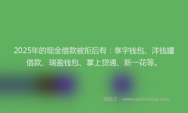 2025年的现金借款被拒后有：享宇钱包、洋钱罐借款、瑞盈钱包、掌上贷通、新一花等。