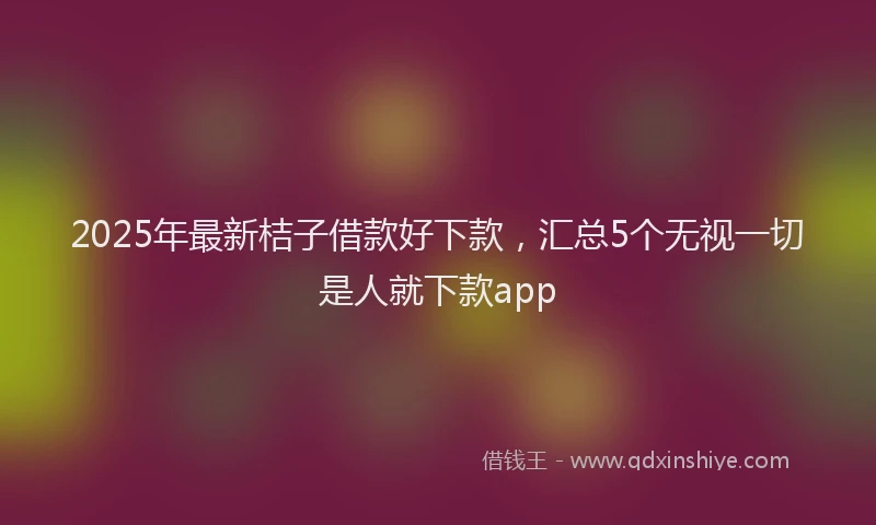 2025年最新桔子借款好下款，汇总5个无视一切是人就下款app