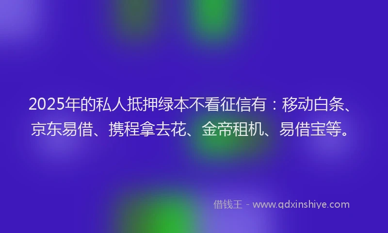 2025年的私人抵押绿本不看征信有:移动白条、京东易借、携程拿去花、金帝租机、易借宝等。