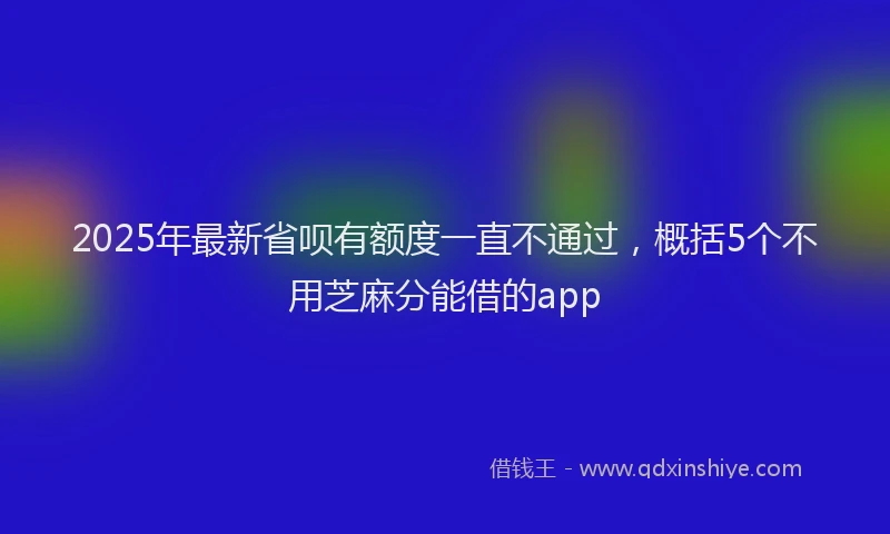 2025年最新省呗有额度一直不通过，概括5个不用芝麻分能借的app