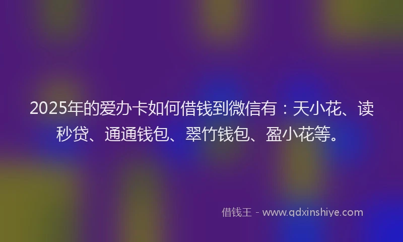 2025年的爱办卡如何借钱到微信有：天小花、读秒贷、通通钱包、翠竹钱包、盈小花等。