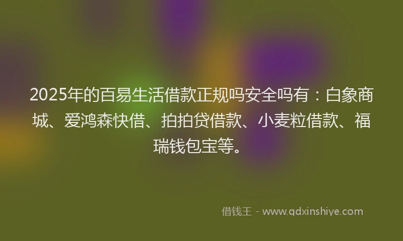 2025年的百易生活借款正规吗安全吗有：白象商城、爱鸿森快借、拍拍贷借款、小麦粒借款、福瑞钱包宝等。