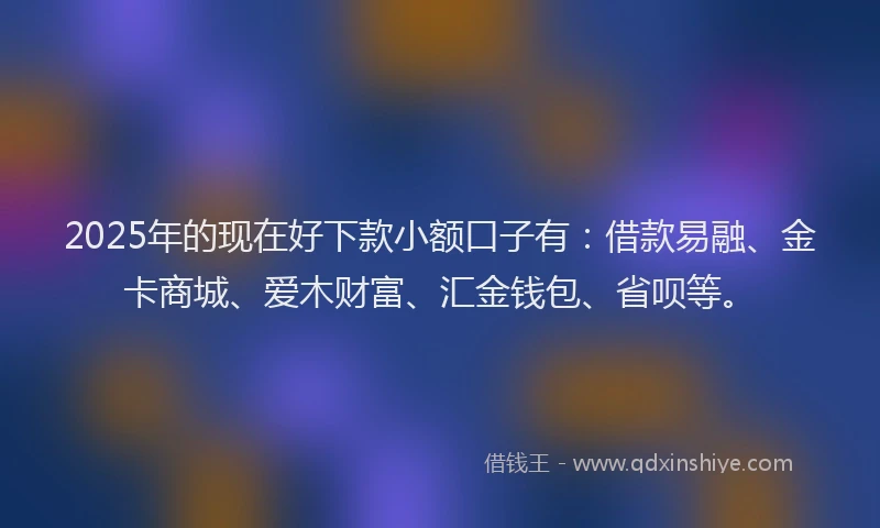 2025年的现在好下款小额口子有：借款易融、金卡商城、爱木财富、汇金钱包、省呗等。