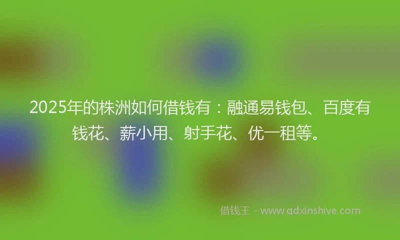 2025年的株洲如何借钱有：融通易钱包、百度有钱花、薪小用、射手花、优一租等。