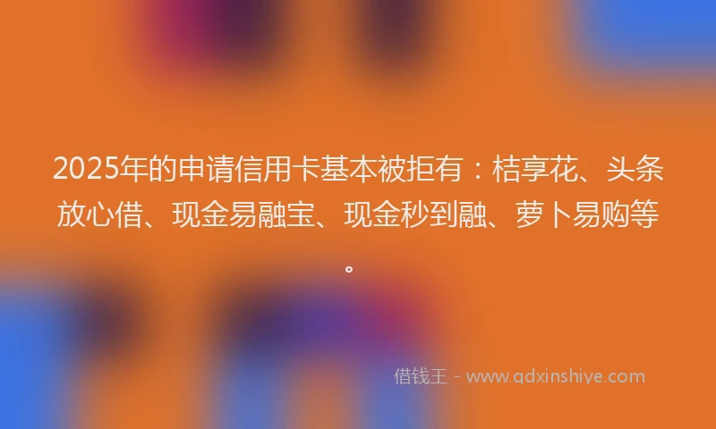 2025年的申请信用卡基本被拒有：桔享花、头条放心借、现金易融宝、现金秒到融、萝卜易购等。