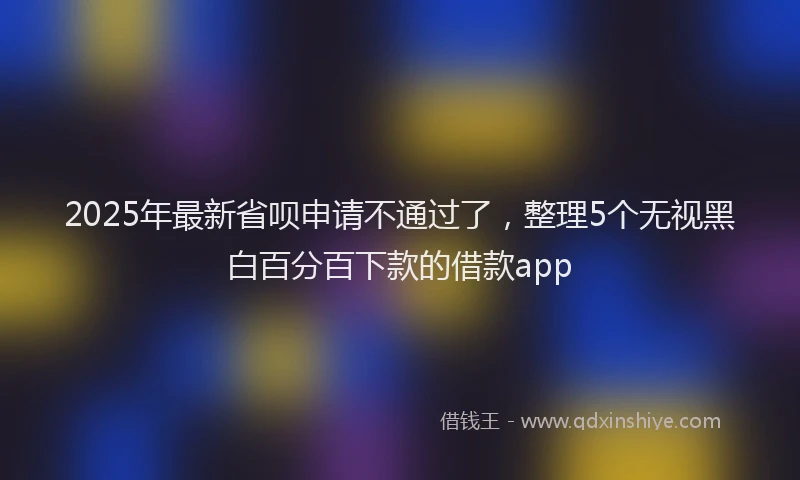 2025年最新省呗申请不通过了，整理5个无视黑白百分百下款的借款app
