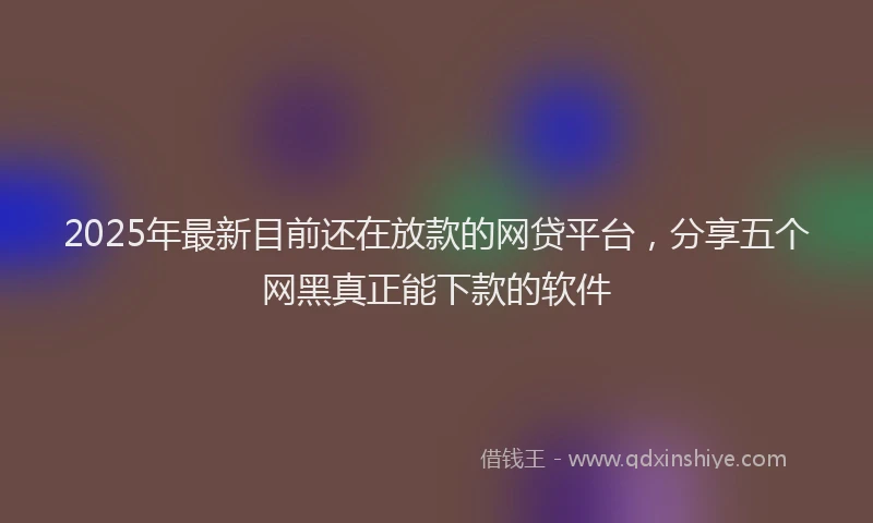 2025年最新目前还在放款的网贷平台，分享五个网黑真正能下款的软件