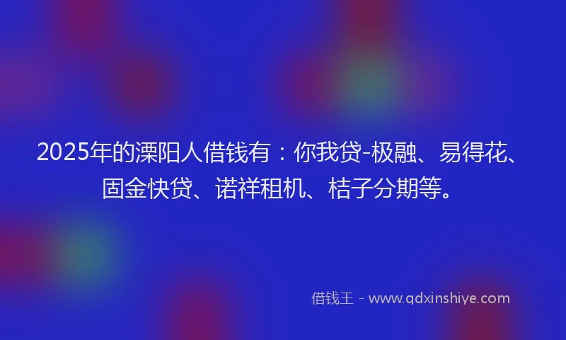 2025年的溧阳人借钱有：你我贷-极融、易得花、固金快贷、诺祥租机、桔子分期等。