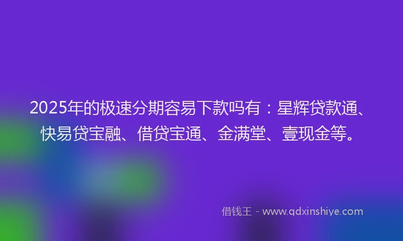 2025年的极速分期容易下款吗有：星辉贷款通、快易贷宝融、借贷宝通、金满堂、壹现金等。