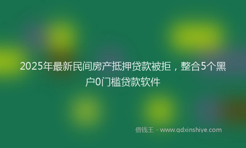 2025年最新民间房产抵押贷款被拒，整合5个黑户0门槛贷款软件