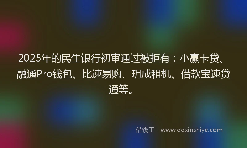 2025年的民生银行初审通过被拒有：小赢卡贷、融通Pro钱包、比速易购、玥成租机、借款宝速贷通等。